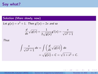Say what?


Solution (More slowly, now)
Let g (x) = x 2 + 1. Then g (x) = 2x and so

                          d                         1                                x
                                   g (x) =                   g (x) = √
                          dx                   2     g (x)                       x2      +1

Thus
                               x                        d
                         √            dx =                      g (x)           dx
                             x2 + 1                     dx
                                           =       g (x) + C =                  1 + x2 + C .




 V63.0121.041, Calculus I (NYU)       Section 5.5 Integration by Substitution                 December 13, 2010   11 / 37
 