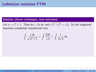 Leibnizian notation FTW


Solution (Same technique, new notation)
                                                                               √
Let u = x 2 + 1. Then du = 2x dx and                           1 + x2 =         u. So the integrand
becomes completely transformed into
                                                     1
                              √
                                  x dx               2 du
                                                     √
                                                                       1
                                                                       √ du
                                         =                   =
                                  x2 + 1                u             2 u




 V63.0121.041, Calculus I (NYU)      Section 5.5 Integration by Substitution        December 13, 2010   12 / 37
 
