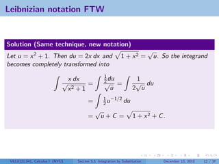 Leibnizian notation FTW


Solution (Same technique, new notation)
                                                                               √
Let u = x 2 + 1. Then du = 2x dx and                           1 + x2 =         u. So the integrand
becomes completely transformed into
                                                     1
                              √
                                  x dx               2 du
                                                     √
                                                                       1
                                                                       √ du
                                         =                   =
                                  x2 + 1                u             2 u
                                                    1 −1/2
                                           =        2u     du
                                               √
                                           =       u+C =              1 + x2 + C .




 V63.0121.041, Calculus I (NYU)      Section 5.5 Integration by Substitution        December 13, 2010   12 / 37
 