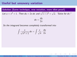 Useful but unsavory variation

Solution (Same technique, new notation, more idiot-proof)
                                              √
Let u = x 2 + 1. Then du = 2x dx and 1 + x 2 = u. “Solve for dx:”
                                                              du
                                                    dx =
                                                              2x
So the integrand becomes completely transformed into
                                   x                       x du
                            √               dx =          √ ·
                                  x2   +1                   u 2x




 V63.0121.041, Calculus I (NYU)         Section 5.5 Integration by Substitution   December 13, 2010   13 / 37
 