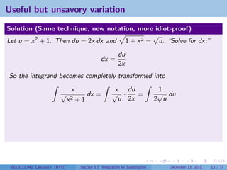 Useful but unsavory variation

Solution (Same technique, new notation, more idiot-proof)
                                              √
Let u = x 2 + 1. Then du = 2x dx and 1 + x 2 = u. “Solve for dx:”
                                                              du
                                                    dx =
                                                              2x
So the integrand becomes completely transformed into
                                   x                       x du                    1
                            √               dx =          √ ·    =                 √ du
                                  x2   +1                   u 2x                  2 u




 V63.0121.041, Calculus I (NYU)         Section 5.5 Integration by Substitution      December 13, 2010   13 / 37
 