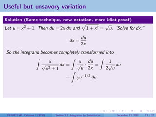 Useful but unsavory variation

Solution (Same technique, new notation, more idiot-proof)
                                              √
Let u = x 2 + 1. Then du = 2x dx and 1 + x 2 = u. “Solve for dx:”
                                                              du
                                                    dx =
                                                              2x
So the integrand becomes completely transformed into
                                   x                       x du                    1
                            √               dx =          √ ·    =                 √ du
                                  x2   +1                   u 2x                  2 u
                                                          1 −1/2
                                                 =        2u     du




 V63.0121.041, Calculus I (NYU)         Section 5.5 Integration by Substitution      December 13, 2010   13 / 37
 