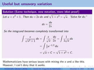 Useful but unsavory variation

Solution (Same technique, new notation, more idiot-proof)
                                              √
Let u = x 2 + 1. Then du = 2x dx and 1 + x 2 = u. “Solve for dx:”
                                                              du
                                                    dx =
                                                              2x
So the integrand becomes completely transformed into
                                   x                       x du                    1
                            √               dx =          √ ·    =                 √ du
                                  x2   +1                   u 2x                  2 u
                                                          1 −1/2
                                                 =        2u     du
                                                     √
                                                 =       u+C =              1 + x2 + C .


Mathematicians have serious issues with mixing the x and u like this.
However, I can’t deny that it works.
 V63.0121.041, Calculus I (NYU)         Section 5.5 Integration by Substitution      December 13, 2010   13 / 37
 