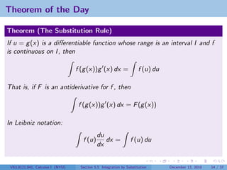 Theorem of the Day

Theorem (The Substitution Rule)
If u = g (x) is a diﬀerentiable function whose range is an interval I and f
is continuous on I , then

                                  f (g (x))g (x) dx =                f (u) du

That is, if F is an antiderivative for f , then

                                   f (g (x))g (x) dx = F (g (x))

In Leibniz notation:
                                            du
                                    f (u)      dx =             f (u) du
                                            dx


 V63.0121.041, Calculus I (NYU)    Section 5.5 Integration by Substitution      December 13, 2010   14 / 37
 