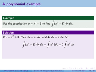 A polynomial example


Example
Use the substitution u = x 2 + 3 to ﬁnd                       (x 2 + 3)3 4x dx.


Solution
If u = x 2 + 3, then du = 2x dx, and 4x dx = 2 du. So

                           (x 2 + 3)3 4x dx =           u 3 2du = 2         u 3 du




 V63.0121.041, Calculus I (NYU)   Section 5.5 Integration by Substitution       December 13, 2010   15 / 37
 