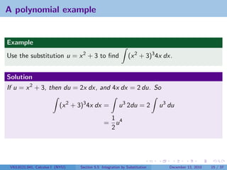 A polynomial example


Example
Use the substitution u = x 2 + 3 to ﬁnd                       (x 2 + 3)3 4x dx.


Solution
If u = x 2 + 3, then du = 2x dx, and 4x dx = 2 du. So

                           (x 2 + 3)3 4x dx =           u 3 2du = 2         u 3 du
                                                1
                                               = u4
                                                2




 V63.0121.041, Calculus I (NYU)   Section 5.5 Integration by Substitution       December 13, 2010   15 / 37
 