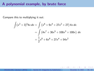 A polynomial example, by brute force


Compare this to multiplying it out:

                 (x 2 + 3)3 4x dx =            x 6 + 9x 4 + 27x 2 + 27 4x dx

                                    =          4x 7 + 36x 5 + 108x 3 + 108x dx
                                     1
                                    = x 8 + 6x 6 + 27x 4 + 54x 2
                                     2




 V63.0121.041, Calculus I (NYU)   Section 5.5 Integration by Substitution   December 13, 2010   16 / 37
 