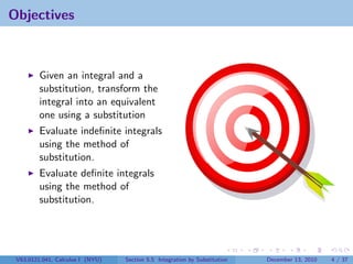 Objectives



         Given an integral and a
         substitution, transform the
         integral into an equivalent
         one using a substitution
         Evaluate indeﬁnite integrals
         using the method of
         substitution.
         Evaluate deﬁnite integrals
         using the method of
         substitution.




 V63.0121.041, Calculus I (NYU)   Section 5.5 Integration by Substitution   December 13, 2010   4 / 37
 