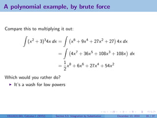 A polynomial example, by brute force


Compare this to multiplying it out:

                 (x 2 + 3)3 4x dx =            x 6 + 9x 4 + 27x 2 + 27 4x dx

                                    =          4x 7 + 36x 5 + 108x 3 + 108x dx
                                     1
                                    = x 8 + 6x 6 + 27x 4 + 54x 2
                                     2
Which would you rather do?
      It’s a wash for low powers




 V63.0121.041, Calculus I (NYU)   Section 5.5 Integration by Substitution   December 13, 2010   16 / 37
 
