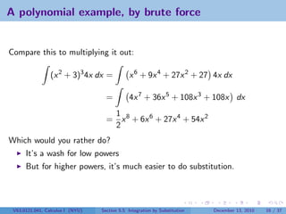 A polynomial example, by brute force


Compare this to multiplying it out:

                 (x 2 + 3)3 4x dx =            x 6 + 9x 4 + 27x 2 + 27 4x dx

                                    =          4x 7 + 36x 5 + 108x 3 + 108x dx
                                     1
                                    = x 8 + 6x 6 + 27x 4 + 54x 2
                                     2
Which would you rather do?
      It’s a wash for low powers
      But for higher powers, it’s much easier to do substitution.




 V63.0121.041, Calculus I (NYU)   Section 5.5 Integration by Substitution   December 13, 2010   16 / 37
 