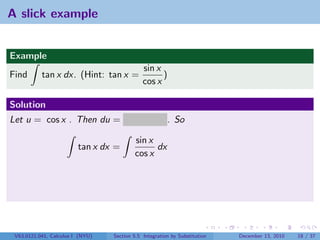 A slick example


Example
                                              sin x
Find       tan x dx. (Hint: tan x =                 )
                                              cos x

Solution
Let u = cos x . Then du = − sin x dx . So

                                          sin x
                         tan x dx =             dx
                                          cos x




 V63.0121.041, Calculus I (NYU)   Section 5.5 Integration by Substitution   December 13, 2010   18 / 37
 