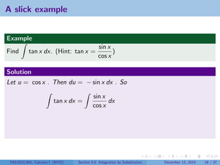 A slick example


Example
                                              sin x
Find       tan x dx. (Hint: tan x =                 )
                                              cos x

Solution
Let u = cos x . Then du = − sin x dx . So

                                          sin x
                         tan x dx =             dx
                                          cos x




 V63.0121.041, Calculus I (NYU)   Section 5.5 Integration by Substitution   December 13, 2010   18 / 37
 