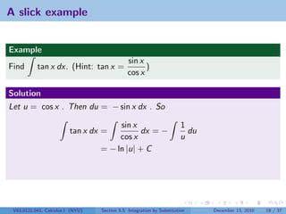 A slick example


Example
                                              sin x
Find       tan x dx. (Hint: tan x =                 )
                                              cos x

Solution
Let u = cos x . Then du = − sin x dx . So

                                       sin x                           1
                         tan x dx =           dx = −                     du
                                       cos x                           u
                                  = − ln |u| + C




 V63.0121.041, Calculus I (NYU)   Section 5.5 Integration by Substitution     December 13, 2010   18 / 37
 