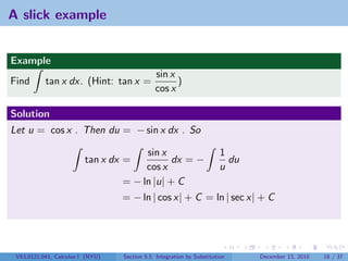 A slick example


Example
                                              sin x
Find       tan x dx. (Hint: tan x =                 )
                                              cos x

Solution
Let u = cos x . Then du = − sin x dx . So

                                       sin x                           1
                         tan x dx =           dx = −                     du
                                       cos x                           u
                                  = − ln |u| + C
                                  = − ln | cos x| + C = ln | sec x| + C




 V63.0121.041, Calculus I (NYU)   Section 5.5 Integration by Substitution     December 13, 2010   18 / 37
 