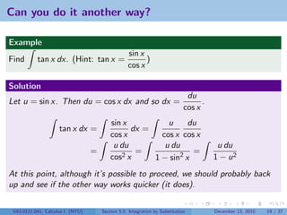 Can you do it another way?

Example
                                                  sin x
Find       tan x dx. (Hint: tan x =                     )
                                                  cos x

Solution
                                                                             du
Let u = sin x. Then du = cos x dx and so dx =                                     .
                                                                            cos x
                                         sin x          u     du
                    tan x dx =                 dx =
                                         cos x        cos x cos x
                                          u du         u du                            u du
                                  =             =              =
                                         cos 2x     1 − sin2 x                        1 − u2
At this point, although it’s possible to proceed, we should probably back
up and see if the other way works quicker (it does).

 V63.0121.041, Calculus I (NYU)       Section 5.5 Integration by Substitution         December 13, 2010   19 / 37
 