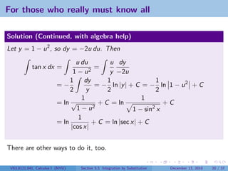For those who really must know all

Solution (Continued, with algebra help)
Let y = 1 − u 2 , so dy = −2u du. Then
                                 u du         u dy
            tan x dx =                2
                                         =
                                1−u           y −2u
                               1    dy       1                 1
                          =−             = − ln |y | + C = − ln 1 − u 2 + C
                               2     y       2                 2
                                   1                      1
                          = ln √          + C = ln                +C
                                 1 − u2                1 − sin2 x
                                  1
                          = ln          + C = ln |sec x| + C
                               |cos x|


There are other ways to do it, too.

 V63.0121.041, Calculus I (NYU)   Section 5.5 Integration by Substitution   December 13, 2010   20 / 37
 