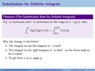 Substitution for Deﬁnite Integrals


Theorem (The Substitution Rule for Deﬁnite Integrals)
If g is continuous and f is continuous on the range of u = g (x), then
                                  b                                    g (b)
                                      f (g (x))g (x) dx =                      f (u) du.
                              a                                      g (a)



Why the change in the limits?
      The integral on the left happens in “x-land”
      The integral on the right happens in “u-land”, so the limits need to
      be u-values
      To get from x to u, apply g



 V63.0121.041, Calculus I (NYU)          Section 5.5 Integration by Substitution           December 13, 2010   22 / 37
 