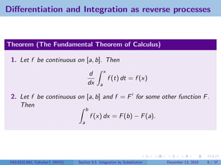 Diﬀerentiation and Integration as reverse processes


Theorem (The Fundamental Theorem of Calculus)

 1. Let f be continuous on [a, b]. Then
                                                    x
                                        d
                                                        f (t) dt = f (x)
                                        dx      a

 2. Let f be continuous on [a, b] and f = F for some other function F .
    Then
                                        b
                                            f (x) dx = F (b) − F (a).
                                    a




 V63.0121.041, Calculus I (NYU)   Section 5.5 Integration by Substitution   December 13, 2010   6 / 37
 
