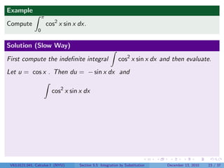 Example
                    π
Compute                 cos2 x sin x dx.
                0


Solution (Slow Way)

First compute the indeﬁnite integral                        cos2 x sin x dx and then evaluate.
Let u = cos x . Then du = − sin x dx and

                          cos2 x sin x dx




 V63.0121.041, Calculus I (NYU)      Section 5.5 Integration by Substitution   December 13, 2010   23 / 37
 