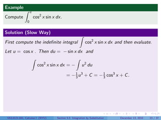 Example
                    π
Compute                 cos2 x sin x dx.
                0


Solution (Slow Way)

First compute the indeﬁnite integral                        cos2 x sin x dx and then evaluate.
Let u = cos x . Then du = − sin x dx and

                          cos2 x sin x dx = −            u 2 du

                                            = − 3 u 3 + C = − 1 cos3 x + C .
                                                1
                                                              3




 V63.0121.041, Calculus I (NYU)      Section 5.5 Integration by Substitution   December 13, 2010   23 / 37
 