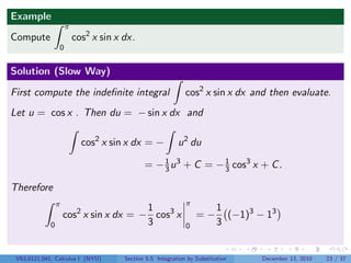 Example
                     π
Compute                  cos2 x sin x dx.
                 0


Solution (Slow Way)

First compute the indeﬁnite integral                         cos2 x sin x dx and then evaluate.
Let u = cos x . Then du = − sin x dx and

                           cos2 x sin x dx = −            u 2 du

                                             = − 3 u 3 + C = − 1 cos3 x + C .
                                                 1
                                                               3

Therefore
                 π                                           π
                                        1                                1
                     cos2 x sin x dx = − cos3 x                  =−        (−1)3 − 13
             0                          3                    0           3


 V63.0121.041, Calculus I (NYU)       Section 5.5 Integration by Substitution     December 13, 2010   23 / 37
 