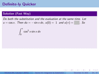 Deﬁnite-ly Quicker

Solution (Fast Way)
Do both the substitution and the evaluation at the same time. Let
u = cos x. Then du = − sin x dx, u(0) = 1 and u(π) = −1 . So
                        π
                            cos2 x sin x dx
                    0




 V63.0121.041, Calculus I (NYU)       Section 5.5 Integration by Substitution   December 13, 2010   24 / 37
 