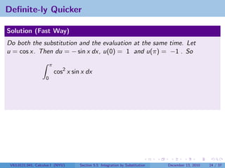 Deﬁnite-ly Quicker

Solution (Fast Way)
Do both the substitution and the evaluation at the same time. Let
u = cos x. Then du = − sin x dx, u(0) = 1 and u(π) = −1 . So
                        π
                            cos2 x sin x dx
                    0




 V63.0121.041, Calculus I (NYU)       Section 5.5 Integration by Substitution   December 13, 2010   24 / 37
 