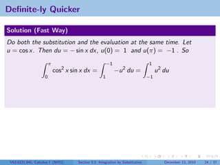 Deﬁnite-ly Quicker

Solution (Fast Way)
Do both the substitution and the evaluation at the same time. Let
u = cos x. Then du = − sin x dx, u(0) = 1 and u(π) = −1 . So
                        π                               −1                     1
                            cos2 x sin x dx =                −u 2 du =              u 2 du
                    0                               1                          −1




 V63.0121.041, Calculus I (NYU)      Section 5.5 Integration by Substitution            December 13, 2010   24 / 37
 