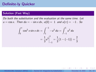 Deﬁnite-ly Quicker

Solution (Fast Way)
Do both the substitution and the evaluation at the same time. Let
u = cos x. Then du = − sin x dx, u(0) = 1 and u(π) = −1 . So
                        π                               −1                     1
                            cos2 x sin x dx =                −u 2 du =              u 2 du
                    0                               1                          −1
                                                             1
                                                  1 3                 1            2
                                             =      u             =     1 − (−1) =
                                                  3          −1       3            3




 V63.0121.041, Calculus I (NYU)      Section 5.5 Integration by Substitution            December 13, 2010   24 / 37
 