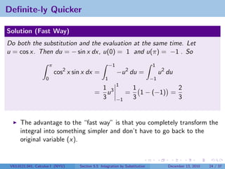Deﬁnite-ly Quicker

Solution (Fast Way)
Do both the substitution and the evaluation at the same time. Let
u = cos x. Then du = − sin x dx, u(0) = 1 and u(π) = −1 . So
                        π                               −1                     1
                            cos2 x sin x dx =                −u 2 du =              u 2 du
                    0                               1                          −1
                                                             1
                                                  1 3                 1            2
                                             =      u             =     1 − (−1) =
                                                  3          −1       3            3


      The advantage to the “fast way” is that you completely transform the
      integral into something simpler and don’t have to go back to the
      original variable (x).


 V63.0121.041, Calculus I (NYU)      Section 5.5 Integration by Substitution            December 13, 2010   24 / 37
 
