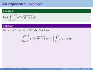 An exponential example
Example
               √
          ln          8
Find          √           e 2x   e 2x + 1 dx
         ln       3

Solution
Let u = e 2x , so du = 2e 2x dx. We have
                                       √
                                  ln          8                                           8√
                                                                                 1
                                      √           e 2x   e 2x + 1 dx =                         u + 1 du
                                 ln       3                                      2    3




 V63.0121.041, Calculus I (NYU)                      Section 5.5 Integration by Substitution         December 13, 2010   25 / 37
 