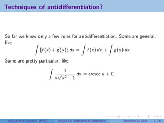 Techniques of antidiﬀerentiation?



So far we know only a few rules for antidiﬀerentiation. Some are general,
like
                [f (x) + g (x)] dx = f (x) dx + g (x) dx

Some are pretty particular, like
                                     1
                                   √       dx = arcsec x + C .
                                  x x2 − 1




 V63.0121.041, Calculus I (NYU)    Section 5.5 Integration by Substitution   December 13, 2010   7 / 37
 