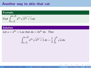 Another way to skin that cat

Example
               √
          ln          8
Find          √           e 2x   e 2x + 1 dx
         ln       3


Solution
Let u = e 2x + 1,so that du = 2e 2x dx. Then
                                       √
                                  ln          8                                           9√
                                                                                 1
                                      √           e 2x   e 2x + 1 dx =                         u du
                                 ln       3                                      2    4




 V63.0121.041, Calculus I (NYU)                      Section 5.5 Integration by Substitution          December 13, 2010   30 / 37
 