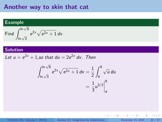 Another way to skin that cat

Example
               √
          ln          8
Find          √           e 2x   e 2x + 1 dx
         ln       3


Solution
Let u = e 2x + 1,so that du = 2e 2x dx. Then
                                       √
                                  ln          8                                           9√
                                                                                 1
                                      √           e 2x   e 2x + 1 dx =                             u du
                                 ln       3                                      2    4
                                                                                               9
                                                                             1
                                                                            = u 3/2
                                                                             3                 4




 V63.0121.041, Calculus I (NYU)                      Section 5.5 Integration by Substitution              December 13, 2010   30 / 37
 