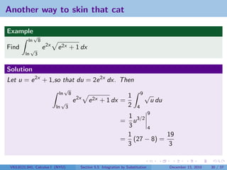 Another way to skin that cat

Example
               √
          ln          8
Find          √           e 2x   e 2x + 1 dx
         ln       3


Solution
Let u = e 2x + 1,so that du = 2e 2x dx. Then
                                       √
                                  ln          8                                           9√
                                                                                 1
                                      √           e 2x   e 2x + 1 dx =                         u du
                                 ln       3                                      2    4
                                                                             1 3/2 9
                                                                            = u
                                                                             3     4
                                                                             1           19
                                                                            = (27 − 8) =
                                                                             3           3


 V63.0121.041, Calculus I (NYU)                      Section 5.5 Integration by Substitution          December 13, 2010   30 / 37
 