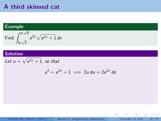A third skinned cat


Example
               √
          ln          8
Find          √           e 2x   e 2x + 1 dx
         ln       3


Solution
Let u =               e 2x + 1, so that

                                  u 2 = e 2x + 1 =⇒ 2u du = 2e 2x dx




 V63.0121.041, Calculus I (NYU)          Section 5.5 Integration by Substitution   December 13, 2010   31 / 37
 