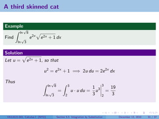 A third skinned cat


Example
               √
          ln          8
Find          √           e 2x   e 2x + 1 dx
         ln       3


Solution
Let u =               e 2x + 1, so that

                                  u 2 = e 2x + 1 =⇒ 2u du = 2e 2x dx

Thus                                     √
                                    ln          8              3                          3
                                                                                  1 3             19
                                        √            =             u · u du =       u         =
                                   ln       3              2                      3       2       3



 V63.0121.041, Calculus I (NYU)                     Section 5.5 Integration by Substitution            December 13, 2010   31 / 37
 