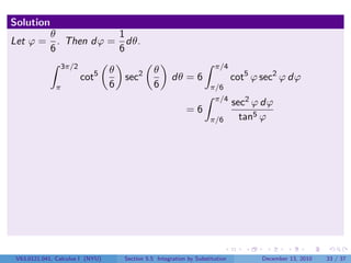 Solution
       θ           1
Let ϕ = . Then dϕ = dθ.
       6           6
                3π/2                                                    π/4
                                  θ              θ
                       cot5           sec2             dθ = 6                   cot5 ϕ sec2 ϕ dϕ
               π                  6              6                    π/6
                                                                       π/4
                                                                                sec2 ϕ dϕ
                                                             =6
                                                                      π/6         tan5 ϕ




 V63.0121.041, Calculus I (NYU)       Section 5.5 Integration by Substitution          December 13, 2010   33 / 37
 