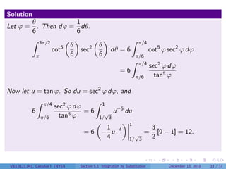 Solution
       θ           1
Let ϕ = . Then dϕ = dθ.
       6           6
                3π/2                                                    π/4
                                  θ              θ
                          cot5        sec2             dθ = 6                   cot5 ϕ sec2 ϕ dϕ
                π                 6              6                     π/6
                                                                        π/4
                                                                                sec2 ϕ dϕ
                                                             =6
                                                                       π/6        tan5 ϕ

Now let u = tan ϕ. So du = sec2 ϕ dϕ, and
                     π/4                           1
                           sec2 ϕ dϕ                       −5
            6                        =6            √ u          du
                    π/6      tan5 ϕ              1/ 3
                                                                   1
                                                   1                             3
                                        =6        − u −4             √
                                                                             =     [9 − 1] = 12.
                                                   4               1/ 3          2



 V63.0121.041, Calculus I (NYU)       Section 5.5 Integration by Substitution          December 13, 2010   33 / 37
 