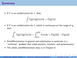 Summary


     If F is an antiderivative for f , then:

                                     f (g (x))g (x) dx = F (g (x))

     If F is an antiderivative for f , which is continuous on the range of g ,
     then:
                   b                               g (b)
                       f (g (x))g (x) dx =                 f (u) du = F (g (b)) − F (g (a))
               a                                 g (a)

     Antidiﬀerentiation in general and substitution in particular is a
     “nonlinear” problem that needs practice, intuition, and perserverance
     The whole antidiﬀerentiation story is in Chapter 6


V63.0121.041, Calculus I (NYU)     Section 5.5 Integration by Substitution   December 13, 2010   37 / 37
 