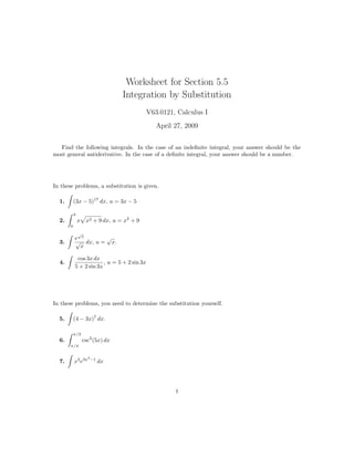 Worksheet for Section 5.5
                                   Integration by Substitution
                                             V63.0121, Calculus I
                                                April 27, 2009


  Find the following integrals. In the case of an indeﬁnite integral, your answer should be the
most general antiderivative. In the case of a deﬁnite integral, your answer should be a number.




In these problems, a substitution is given.

  1.       (3x − 5)17 dx, u = 3x − 5

           4
  2.           x    x2 + 9 dx, u = x2 + 9
       0
               √
           e x      √
  3.       √ dx, u = x.
             x

            cos 3x dx
  4.                    , u = 5 + 2 sin 3x
           5 + 2 sin 3x




In these problems, you need to determine the substitution yourself.

  5.       (4 − 3x)7 dx.

           π/3
  6.               csc2 (5x) dx
       π/4

                     3
                         −1
  7.       x2 e3x             dx




                                                      1
 