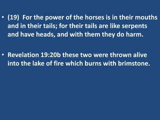 • (19) For the power of the horses is in their mouths
  and in their tails; for their tails are like serpents
  and have heads, and with them they do harm.

• Revelation 19:20b these two were thrown alive
  into the lake of fire which burns with brimstone.
 