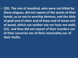 • (20) The rest of mankind, who were not killed by
  these plagues, did not repent of the works of their
  hands, so as not to worship demons, and the idols
  of gold and of silver and of brass and of stone and
  of wood, which can neither see nor hear nor walk;
  (21) and they did not repent of their murders nor
  of their sorceries nor of their immorality nor of
  their thefts.
 