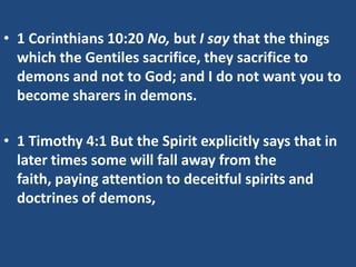 • 1 Corinthians 10:20 No, but I say that the things
  which the Gentiles sacrifice, they sacrifice to
  demons and not to God; and I do not want you to
  become sharers in demons.

• 1 Timothy 4:1 But the Spirit explicitly says that in
  later times some will fall away from the
  faith, paying attention to deceitful spirits and
  doctrines of demons,
 