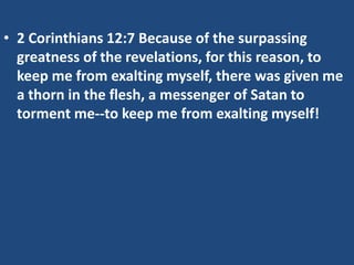 • 2 Corinthians 12:7 Because of the surpassing
  greatness of the revelations, for this reason, to
  keep me from exalting myself, there was given me
  a thorn in the flesh, a messenger of Satan to
  torment me--to keep me from exalting myself!
 