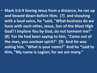 • Mark 5:6-9 Seeing Jesus from a distance, he ran up
  and bowed down before Him; (7) and shouting
  with a loud voice, he *said, "What business do we
  have with each other, Jesus, Son of the Most High
  God? I implore You by God, do not torment me!"
  (8) For He had been saying to him, "Come out of
  the man, you unclean spirit!" (9) And He was
  asking him, "What is your name?" And he *said to
  Him, "My name is Legion; for we are many."
 