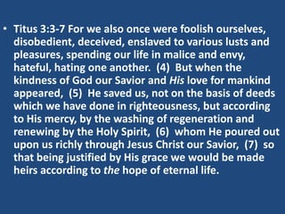 • Titus 3:3-7 For we also once were foolish ourselves,
  disobedient, deceived, enslaved to various lusts and
  pleasures, spending our life in malice and envy,
  hateful, hating one another. (4) But when the
  kindness of God our Savior and His love for mankind
  appeared, (5) He saved us, not on the basis of deeds
  which we have done in righteousness, but according
  to His mercy, by the washing of regeneration and
  renewing by the Holy Spirit, (6) whom He poured out
  upon us richly through Jesus Christ our Savior, (7) so
  that being justified by His grace we would be made
  heirs according to the hope of eternal life.
 