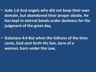 • Jude 1:6 And angels who did not keep their own
  domain, but abandoned their proper abode, He
  has kept in eternal bonds under darkness for the
  judgment of the great day,

• Galatians 4:4 But when the fullness of the time
  came, God sent forth His Son, born of a
  woman, born under the Law,
 