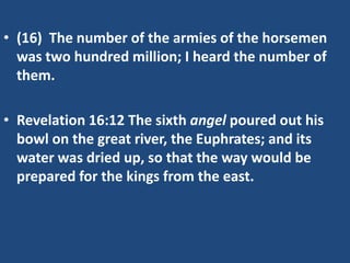 • (16) The number of the armies of the horsemen
  was two hundred million; I heard the number of
  them.

• Revelation 16:12 The sixth angel poured out his
  bowl on the great river, the Euphrates; and its
  water was dried up, so that the way would be
  prepared for the kings from the east.
 