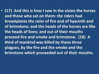 • (17) And this is how I saw in the vision the horses
  and those who sat on them: the riders had
  breastplates the color of fire and of hyacinth and
  of brimstone; and the heads of the horses are like
  the heads of lions; and out of their mouths
  proceed fire and smoke and brimstone. (18) A
  third of mankind was killed by these three
  plagues, by the fire and the smoke and the
  brimstone which proceeded out of their mouths.
 